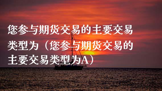 您参与期货交易的主要交易类型为（您参与期货交易的主要交易类型为A）_https://m.gongyisiwang.com_财经咨询_第1张