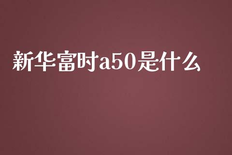 新华富时a50是什么_https://m.gongyisiwang.com_商业资讯_第1张