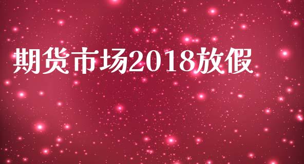 期货市场2018放假_https://m.gongyisiwang.com_财经咨询_第1张