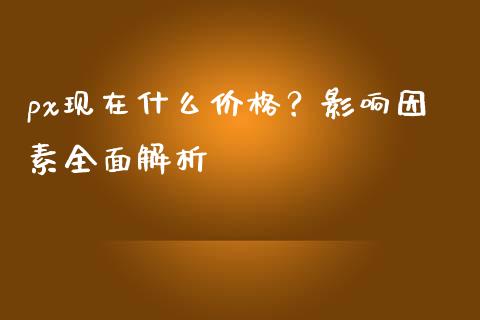 px现在什么价格？影响因素全面解析_https://m.gongyisiwang.com_财经时评_第1张