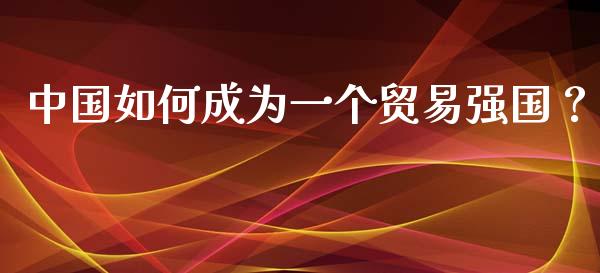 中国如何成为一个贸易强国？_https://m.gongyisiwang.com_理财投资_第1张