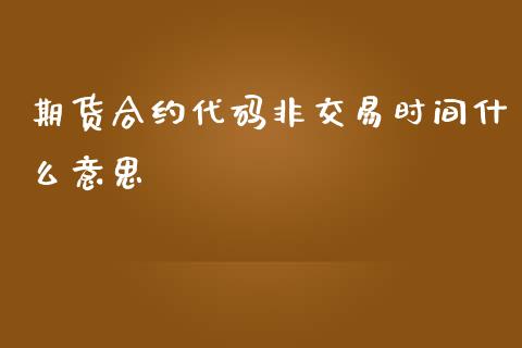 期货合约代码非交易时间什么意思_https://m.gongyisiwang.com_债券咨询_第1张