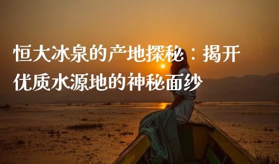 恒大冰泉的产地探秘：揭开优质水源地的神秘面纱_https://m.gongyisiwang.com_信托投资_第1张