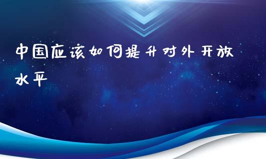 中国应该如何提升对外开放水平_https://m.gongyisiwang.com_债券咨询_第1张