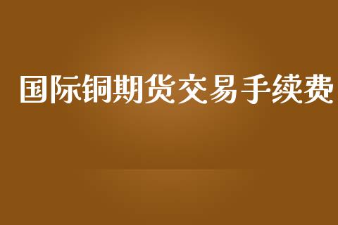 国际铜期货交易手续费_https://m.gongyisiwang.com_理财产品_第1张