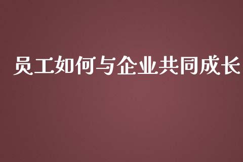 员工如何与企业共同成长_https://m.gongyisiwang.com_财经时评_第1张