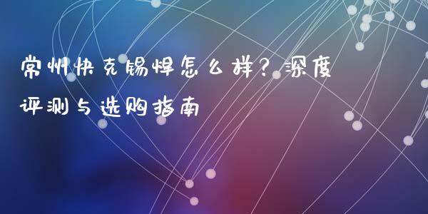 常州快克锡焊怎么样？深度评测与选购指南_https://m.gongyisiwang.com_理财产品_第1张