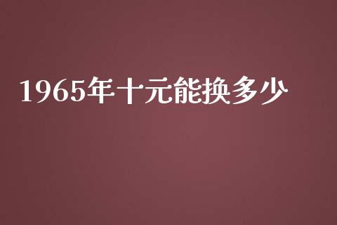 1965年十元能换多少_https://m.gongyisiwang.com_财经时评_第1张