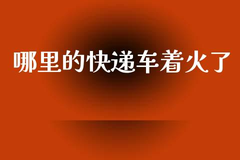 哪里的快递车着火了_https://m.gongyisiwang.com_财经咨询_第1张