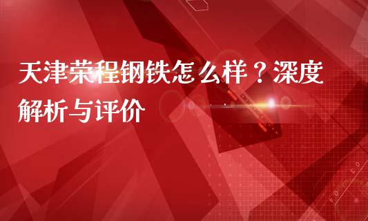 天津荣程钢铁怎么样？深度解析与评价_https://m.gongyisiwang.com_债券咨询_第1张