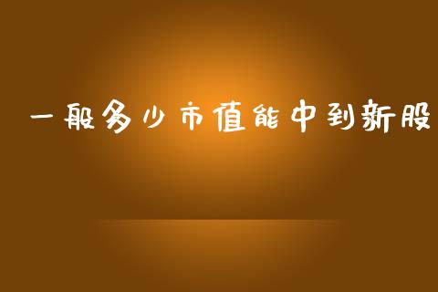 一般多少市值能中到新股_https://m.gongyisiwang.com_理财投资_第1张