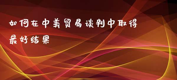 如何在中美贸易谈判中取得最好结果_https://m.gongyisiwang.com_理财投资_第1张