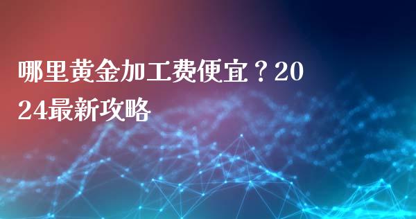 哪里黄金加工费便宜？2024最新攻略_https://m.gongyisiwang.com_财经咨询_第1张