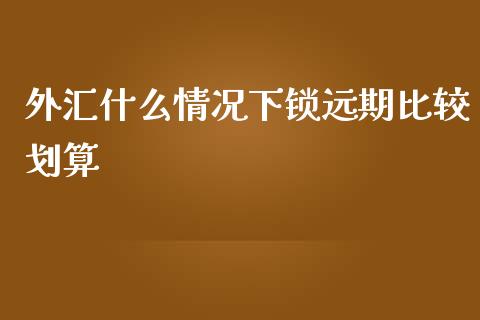 外汇什么情况下锁远期比较划算_https://m.gongyisiwang.com_理财产品_第1张