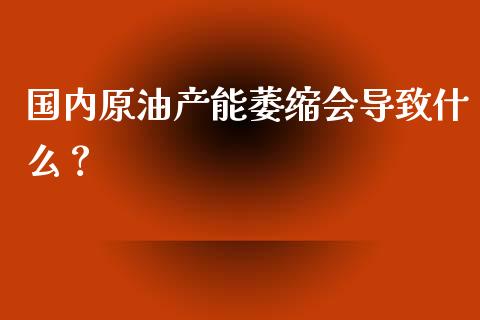 国内原油产能萎缩会导致什么？_https://m.gongyisiwang.com_财经咨询_第1张