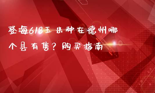 登海618玉米种在德州哪个县有售？购买指南_https://m.gongyisiwang.com_财经时评_第1张