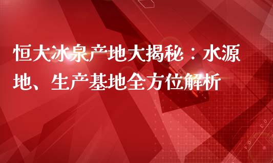 恒大冰泉产地大揭秘：水源地、生产基地全方位解析_https://m.gongyisiwang.com_信托投资_第1张