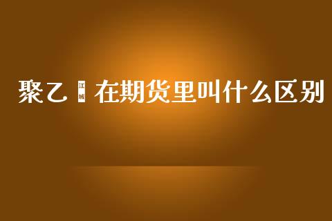 聚乙烯在期货里叫什么区别_https://m.gongyisiwang.com_财经时评_第1张