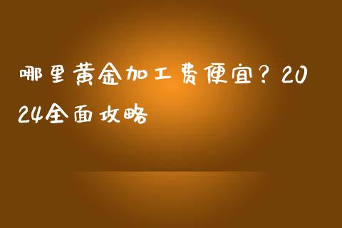 哪里黄金加工费便宜？2024全面攻略_https://m.gongyisiwang.com_财经咨询_第1张