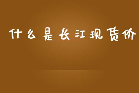 什么是长江现货价_https://m.gongyisiwang.com_财经时评_第1张