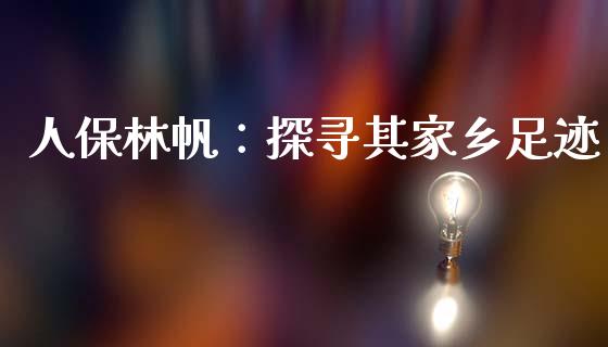 人保林帆：探寻其家乡足迹_https://m.gongyisiwang.com_债券咨询_第1张