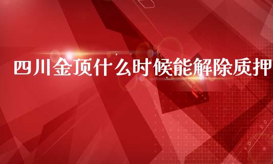 四川金顶什么时候能解除质押_https://m.gongyisiwang.com_商业资讯_第1张